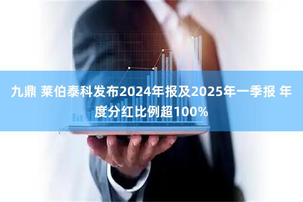 九鼎 莱伯泰科发布2024年报及2025年一季报 年度分红比例超100%