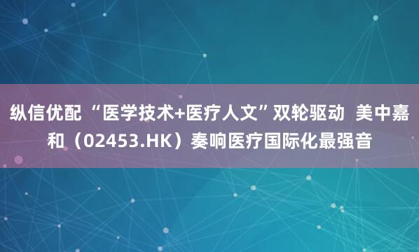 纵信优配 “医学技术+医疗人文”双轮驱动  美中嘉和（02453.HK）奏响医疗国际化最强音