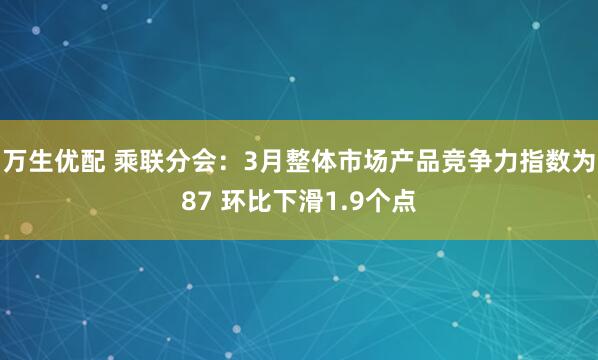 万生优配 乘联分会：3月整体市场产品竞争力指数为87 环比下滑1.9个点