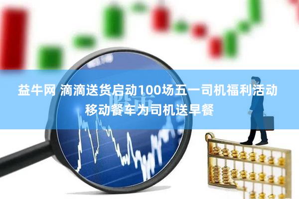 益牛网 滴滴送货启动100场五一司机福利活动 移动餐车为司机送早餐
