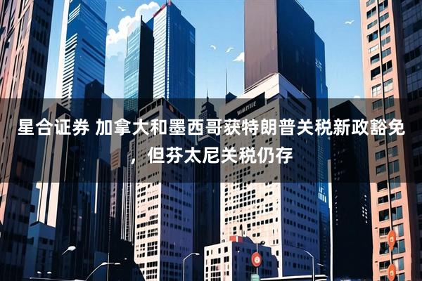 星合证券 加拿大和墨西哥获特朗普关税新政豁免，但芬太尼关税仍存