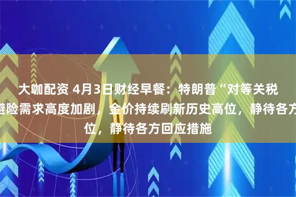 大咖配资 4月3日财经早餐：特朗普“对等关税”公布！避险需求高度加剧，金价持续刷新历史高位，静待各方回应措施