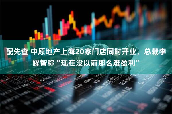 配先查 中原地产上海20家门店同时开业，总裁李耀智称“现在没以前那么难盈利”