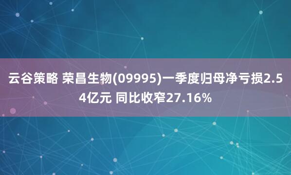 云谷策略 荣昌生物(09995)一季度归母净亏损2.54亿元 同比收窄27.16%