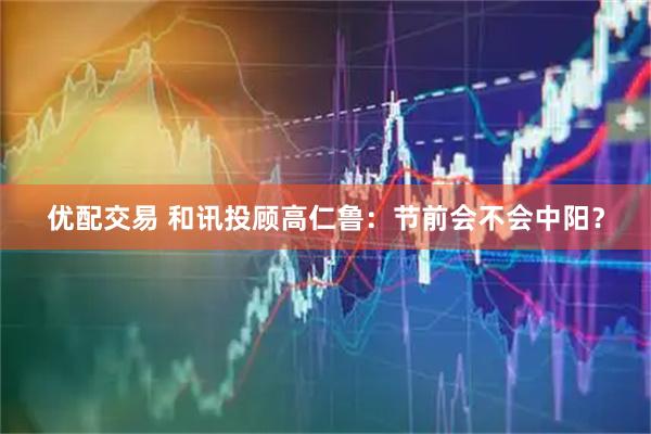 优配交易 和讯投顾高仁鲁：节前会不会中阳？