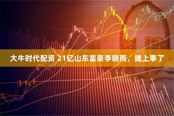大牛时代配资 21亿山东富豪李晓雨，摊上事了