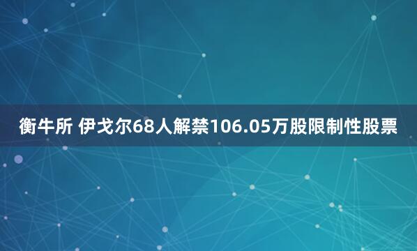 衡牛所 伊戈尔68人解禁106.05万股限制性股票