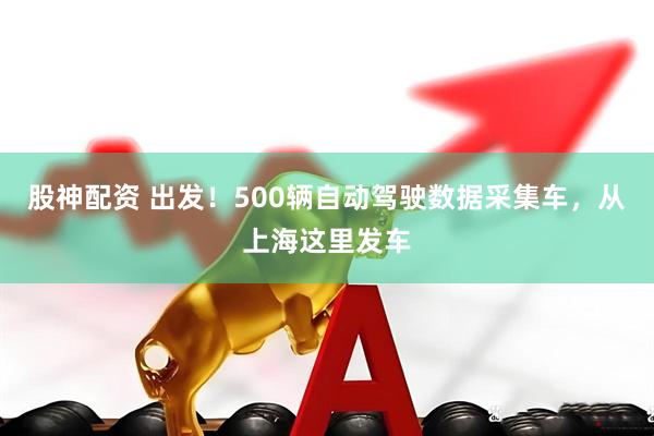 股神配资 出发！500辆自动驾驶数据采集车，从上海这里发车