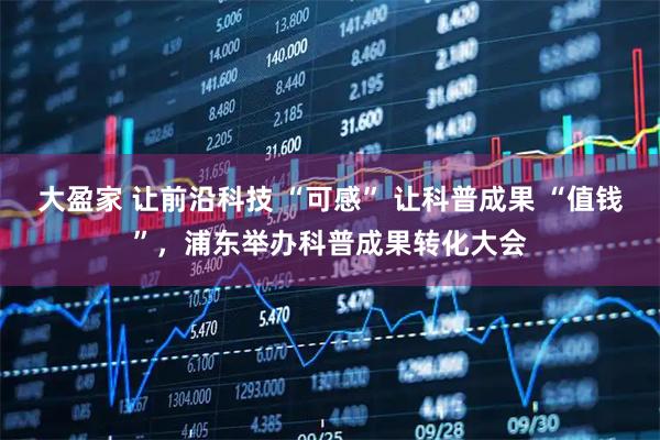大盈家 让前沿科技 “可感” 让科普成果 “值钱”，浦东举办科普成果转化大会
