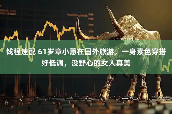 钱程速配 61岁章小蕙在国外旅游，一身素色穿搭好低调，没野心的女人真美