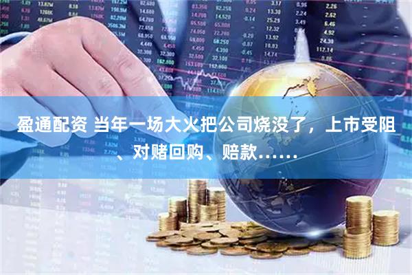 盈通配资 当年一场大火把公司烧没了，上市受阻、对赌回购、赔款……