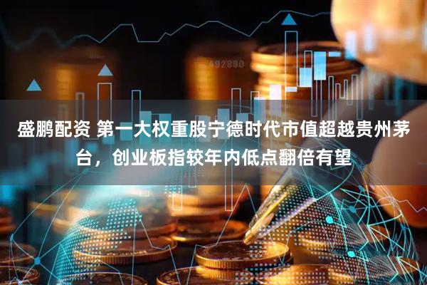 盛鹏配资 第一大权重股宁德时代市值超越贵州茅台，创业板指较年内低点翻倍有望