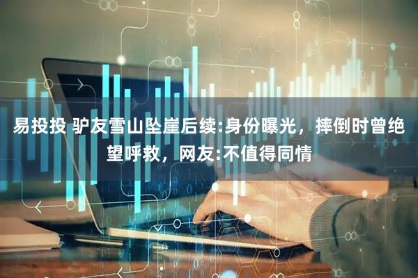 易投投 驴友雪山坠崖后续:身份曝光，摔倒时曾绝望呼救，网友:不值得同情
