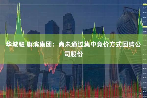华城融 旗滨集团：尚未通过集中竞价方式回购公司股份