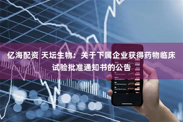 亿海配资 天坛生物：关于下属企业获得药物临床试验批准通知书的公告