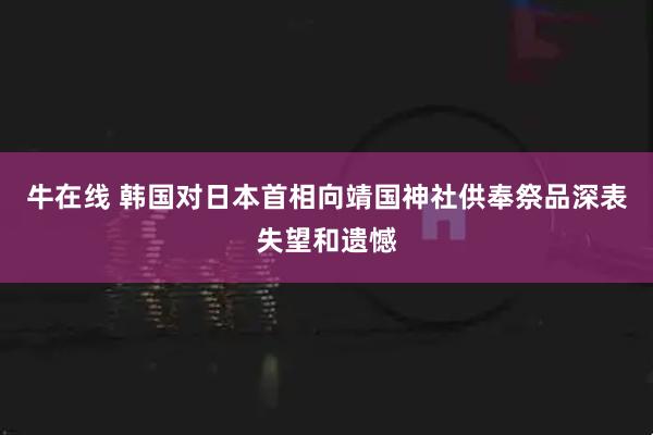 牛在线 韩国对日本首相向靖国神社供奉祭品深表失望和遗憾
