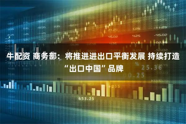 牛配资 商务部：将推进进出口平衡发展 持续打造“出口中国”品牌