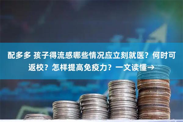 配多多 孩子得流感哪些情况应立刻就医？何时可返校？怎样提高免疫力？一文读懂→