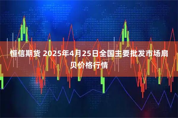 恒信期货 2025年4月25日全国主要批发市场扇贝价格行情