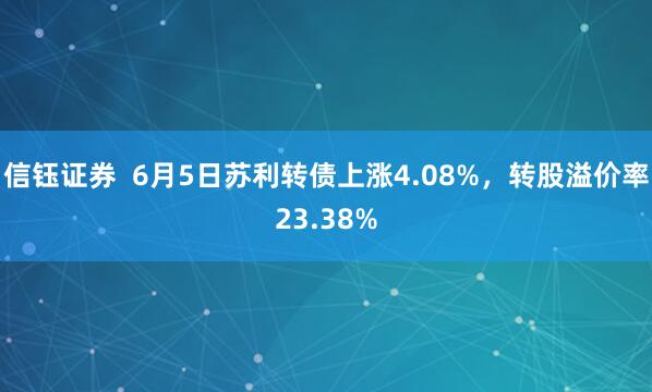 信钰证券  6月5日苏利转债上涨4.08%，转股溢价率23.38%