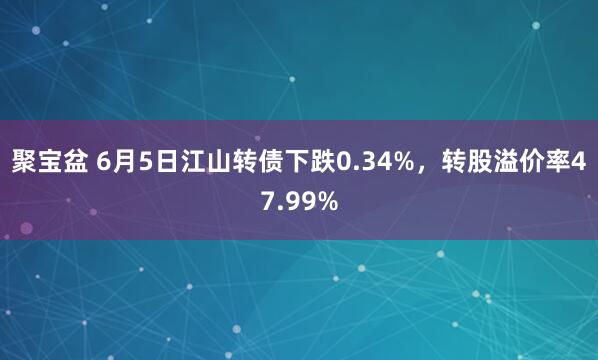 聚宝盆 6月5日江山转债下跌0.34%，转股溢价率47.99%