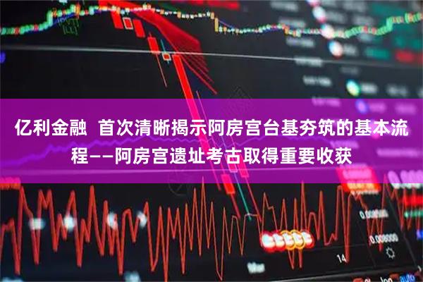 亿利金融  首次清晰揭示阿房宫台基夯筑的基本流程——阿房宫遗址考古取得重要收获