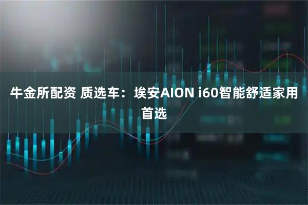 牛金所配资 质选车：埃安AION i60智能舒适家用首选