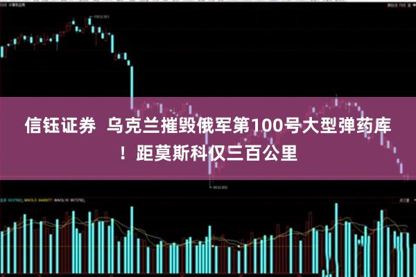 信钰证券  乌克兰摧毁俄军第100号大型弹药库！距莫斯科仅三百公里