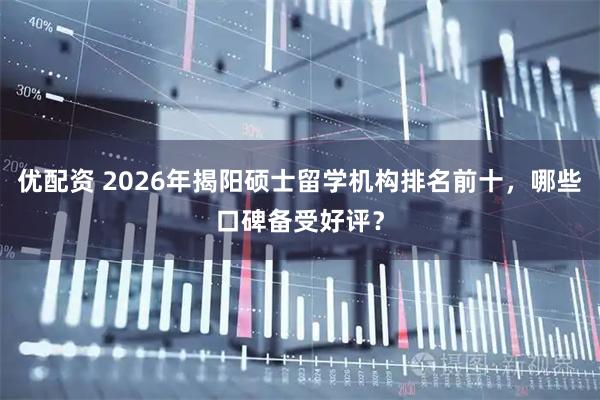 优配资 2026年揭阳硕士留学机构排名前十，哪些口碑备受好评？