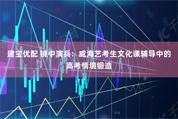 建宝优配 镜中演兵：威海艺考生文化课辅导中的高考情境锻造