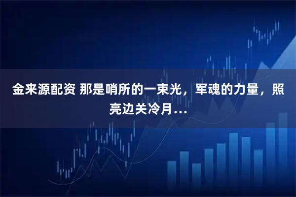 金来源配资 那是哨所的一束光，军魂的力量，照亮边关冷月…