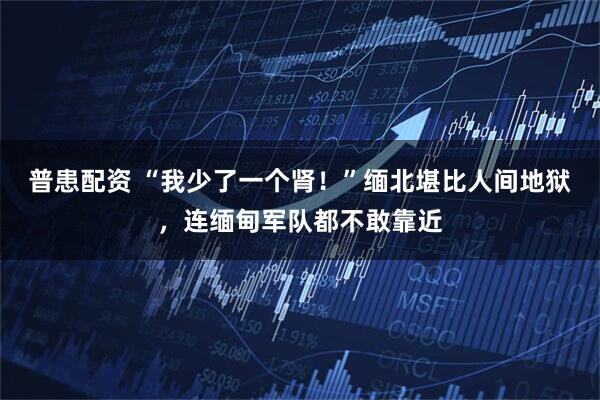 普患配资 “我少了一个肾！”缅北堪比人间地狱，连缅甸军队都不敢靠近